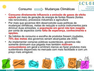 Consumo              Mudanças Climáticas
•   Consumo diretamente influencia a emissão de gases de efeito
    estufa por meio de geração de energia de fontes fósseis (fontes
    não renováveis), processos industriais e agricultura
•   Por mais que governos têm desenvolvido suas políticas de
    mudanças climáticas, metas de redução e outros instrumentos para
    diminuir duas emissões, a população em geral não tem reagido
    por conta de aspectos como falta de esperança, conhecimento e
    opções.
•   Se hábitos de consumo e escolha de produtos fossem mudados,
    75% das metas dos governos seriam alcançadas ate 2050.
•   Ao implementar compras públicas sustentáveis, governos não
    somente diminuem sua pegada mas também motivam
    consumidores em geral a emitirem menos ao fazer produtos mais
    sustentáveis disponíveis no mercado com mais facilidade e com um
    preço mais amigável.
 