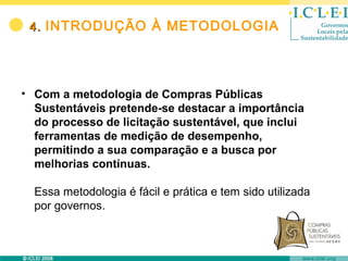4. INTRODUÇÃO À METODOLOGIA




• Com a metodologia de Compras Públicas
  Sustentáveis pretende-se destacar a importância
  do processo de licitação sustentável, que inclui
  ferramentas de medição de desempenho,
  permitindo a sua comparação e a busca por
  melhorias contínuas.

  Essa metodologia é fácil e prática e tem sido utilizada
  por governos.
 
