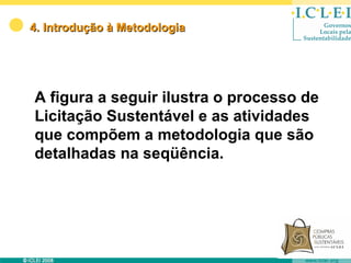 4. Introdução à Metodologia




A figura a seguir ilustra o processo de
Licitação Sustentável e as atividades
que compõem a metodologia que são
detalhadas na seqüência.
 