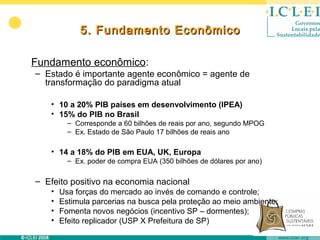 5. Fundamento Econômico

Fundamento econômico:
– Estado é importante agente econômico = agente de
  transformação do paradigma atual

   • 10 a 20% PIB países em desenvolvimento (IPEA)
   • 15% do PIB no Brasil
         – Corresponde a 60 bilhões de reais por ano, segundo MPOG
         – Ex. Estado de São Paulo 17 bilhões de reais ano

   • 14 a 18% do PIB em EUA, UK, Europa
         – Ex. poder de compra EUA (350 bilhões de dólares por ano)

– Efeito positivo na economia nacional
   •   Usa forças do mercado ao invés de comando e controle;
   •   Estimula parcerias na busca pela proteção ao meio ambiente;
   •   Fomenta novos negócios (incentivo SP – dormentes);
   •   Efeito replicador (USP X Prefeitura de SP)
 
