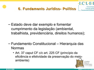 6. Fundamento Jurídico- Político



– Estado deve dar exemplo e fomentar
  cumprimento da legislação (ambiental,
  trabalhista, previdenciária, direitos humanos);

– Fundamento Constitucional – Hierarquia das
  Normas
   • Art. 37 caput CF c/c art. 225 CF (princípio da
     eficiência e efetividade da preservação do meio-
     ambiente)
 