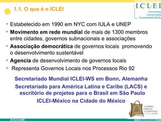 1.1. O que é o ICLEI

• Estabelecido em 1990 em NYC com IULA e UNEP
• Movimento em rede mundial de mais de 1300 membros
  entre cidades, governos subnacionais e associações
• Associação democrática de governos locais promovendo
  o desenvolvimento sustentável
• Agencia de desenvolvimento de governos locais
• Representa Governos Locais nos Processos Rio 92
   Secretariado Mundial ICLEI-WS em Bonn, Alemanha
   Secretariado para América Latina e Caribe (LACS) e
    escritório de projetos para o Brasil em São Paulo
            ICLEI-México na Cidade do México
 