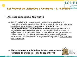 Lei Federal de Licitações e Contratos – L. 8.666/93


•   Alteração dada pela Lei 12.349/2010

     – Art. 3o A licitação destina-se a garantir a observância do
       princípio constitucional da isonomia, a seleção da proposta mais
       vantajosa para a administração e a promoção do
       desenvolvimento nacional sustentável e será processada e
       julgada em estrita conformidade com os princípios básicos da
       legalidade, da impessoalidade, da moralidade, da igualdade, da
       publicidade, da probidade administrativa, da vinculação ao
       instrumento convocatório, do julgamento objetivo e dos que lhes
       são correlatos.




     – Mais vantajosa ambientalmente e economicamente
     – Princípio da eficiência – art. 37 caput CF/88
 
