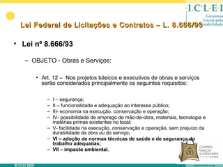 Lei Federal de Licitações e Contratos – L. 8.666/93

• Lei nº 8.666/93

   – OBJETO - Obras e Serviços:

      • Art. 12 – Nos projetos básicos e executivos de obras e serviços
        serão considerados principalmente os seguintes requisitos:

          – I – segurança;
          – II – funcionalidade e adequação ao interesse público;
          – III- economia na execução, conservação e operação;
          – IV- possibilidade de emprego de mão-de-obra, materiais, tecnologia e
            matérias primas existentes no local;
          – V- facilidade na execução, conservação e operação, sem prejuízo da
            durabilidade da obra ou do serviço;
          – VI – adoção de normas técnicas de saúde e de segurança do
            trabalho adequadas;
          – VII – impacto ambiental.
 