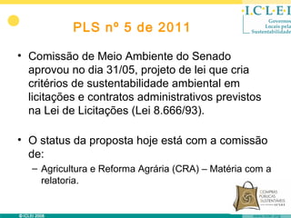 PLS nº 5 de 2011

• Comissão de Meio Ambiente do Senado
  aprovou no dia 31/05, projeto de lei que cria
  critérios de sustentabilidade ambiental em
  licitações e contratos administrativos previstos
  na Lei de Licitações (Lei 8.666/93).

• O status da proposta hoje está com a comissão
  de:
  – Agricultura e Reforma Agrária (CRA) – Matéria com a
    relatoria.
 
