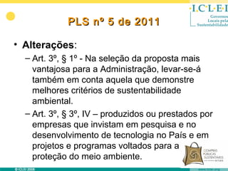 PLS nº 5 de 2011

• Alterações:
  – Art. 3º, § 1º - Na seleção da proposta mais
    vantajosa para a Administração, levar-se-á
    também em conta aquela que demonstre
    melhores critérios de sustentabilidade
    ambiental.
  – Art. 3º, § 3º, IV – produzidos ou prestados por
    empresas que invistam em pesquisa e no
    desenvolvimento de tecnologia no País e em
    projetos e programas voltados para a
    proteção do meio ambiente.
 
