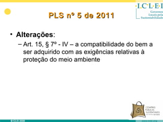 PLS nº 5 de 2011

• Alterações:
  – Art. 15, § 7º - IV – a compatibilidade do bem a
    ser adquirido com as exigências relativas à
    proteção do meio ambiente
 