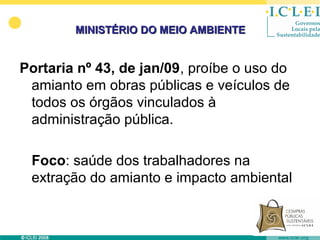 MINISTÉRIO DO MEIO AMBIENTE


Portaria nº 43, de jan/09, proíbe o uso do
 amianto em obras públicas e veículos de
 todos os órgãos vinculados à
 administração pública.

 Foco: saúde dos trabalhadores na
 extração do amianto e impacto ambiental
 