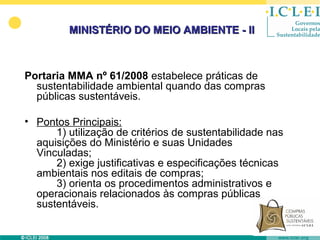 MINISTÉRIO DO MEIO AMBIENTE - II



Portaria MMA nº 61/2008 estabelece práticas de
  sustentabilidade ambiental quando das compras
  públicas sustentáveis.

• Pontos Principais:
      1) utilização de critérios de sustentabilidade nas
  aquisições do Ministério e suas Unidades
  Vinculadas;
      2) exige justificativas e especificações técnicas
  ambientais nos editais de compras;
      3) orienta os procedimentos administrativos e
  operacionais relacionados às compras públicas
  sustentáveis.
 