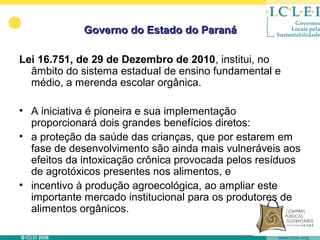 Governo do Estado do Paraná

Lei 16.751, de 29 de Dezembro de 2010, institui, no
  âmbito do sistema estadual de ensino fundamental e
  médio, a merenda escolar orgânica.

• A iniciativa é pioneira e sua implementação
  proporcionará dois grandes benefícios diretos:
• a proteção da saúde das crianças, que por estarem em
  fase de desenvolvimento são ainda mais vulneráveis aos
  efeitos da intoxicação crônica provocada pelos resíduos
  de agrotóxicos presentes nos alimentos, e
• incentivo à produção agroecológica, ao ampliar este
  importante mercado institucional para os produtores de
  alimentos orgânicos.
 