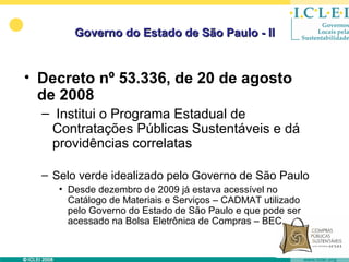 Governo do Estado de São Paulo - II


• Decreto nº 53.336, de 20 de agosto
  de 2008
  – Institui o Programa Estadual de
   Contratações Públicas Sustentáveis e dá
   providências correlatas

  – Selo verde idealizado pelo Governo de São Paulo
     • Desde dezembro de 2009 já estava acessível no
       Catálogo de Materiais e Serviços – CADMAT utilizado
       pelo Governo do Estado de São Paulo e que pode ser
       acessado na Bolsa Eletrônica de Compras – BEC.
 