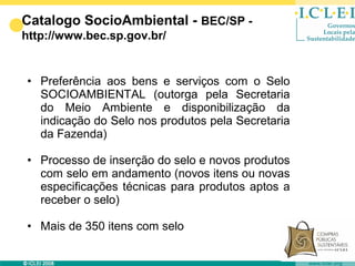Catalogo SocioAmbiental - BEC/SP -
http://www.bec.sp.gov.br/


• Preferência aos bens e serviços com o Selo
  SOCIOAMBIENTAL (outorga pela Secretaria
  do Meio Ambiente e disponibilização da
  indicação do Selo nos produtos pela Secretaria
  da Fazenda)

• Processo de inserção do selo e novos produtos
  com selo em andamento (novos itens ou novas
  especificações técnicas para produtos aptos a
  receber o selo)

• Mais de 350 itens com selo
 