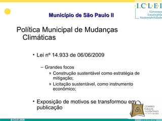 Município de São Paulo II

Política Municipal de Mudanças
 Climáticas

    • Lei nº 14.933 de 06/06/2009

       – Grandes focos
          » Construção sustentável como estratégia de
            mitigação;
          » Licitação sustentável, como instrumento
            econômico;

    • Exposição de motivos se transformou em
      publicação
 