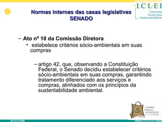 Normas internas das casas legislativas
                   SENADO


– Ato nº 10 da Comissão Diretora
   • estabelece critérios sócio-ambientais em suas
     compras

      – artigo 42, que, observando a Constituição
        Federal, o Senado decidiu estabelecer critérios
        sócio-ambientais em suas compras, garantindo
        tratamento diferenciado aos serviços e
        compras, alinhados com os princípios da
        sustentabilidade ambiental.
 