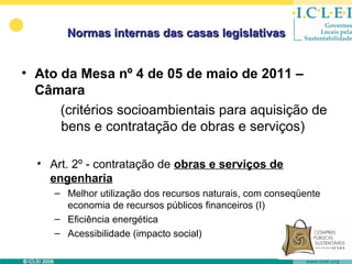 Normas internas das casas legislativas


• Ato da Mesa nº 4 de 05 de maio de 2011 –
  Câmara
      (critérios socioambientais para aquisição de
      bens e contratação de obras e serviços)

  • Art. 2º - contratação de obras e serviços de
    engenharia
     – Melhor utilização dos recursos naturais, com conseqüente
       economia de recursos públicos financeiros (I)
     – Eficiência energética
     – Acessibilidade (impacto social)
 