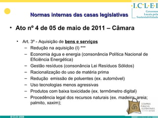 Normas internas das casas legislativas

• Ato nº 4 de 05 de maio de 2011 – Câmara

  •   Art. 3º - Aquisição de bens e serviços
       – Redução na aquisição (I) ***
       – Economia água e energia (consonância Política Nacional de
           Eficiência Energética)
       – Gestão resíduos (consonância Lei Resíduos Sólidos)
       – Racionalização do uso de matéria prima
       – Redução emissão de poluentes (ex. automóvel)
       – Uso tecnologias menos agressivas
       – Produtos com baixa toxicidade (ex. termômetro digital)
       – Procedência legal dos recursos naturais (ex. madeira; areia;
           palmito, xaxim);
 