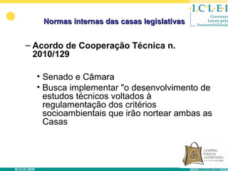 Normas internas das casas legislativas


– Acordo de Cooperação Técnica n.
  2010/129

  • Senado e Câmara
  • Busca implementar "o desenvolvimento de
    estudos técnicos voltados à
    regulamentação dos critérios
    socioambientais que irão nortear ambas as
    Casas
 