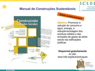 Manual de Construções Sustentáveis
                        Ganhe
                              conhe
                                    cimen
                                         to!!

                      Objetivo: Promover a
                      redução do consumo e
                      água, energia, a
                      redução/reciclagem dos
                      resíduos sólidos e das
                      emissões de gases de efeito
                      estufa nas edificações
                      públicas


                       Disponível gratuitamente
                                  no site:
                       www.iclei.org/lacs/portugues
 
