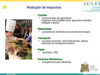 Redução de Impactos

    • Comida
       • provenientes de agricultura
         orgânica,comunidade local, agricultura familiar,
         estação e época

    • Eletricidade
       • proveniente de fontes renováveis de energia

    • Transporte
       • de baixa emissão, biocombustíveis, etanol,
         estímulo ao transporte coletivo

    • Papel
       • reciclado, FSC

    • Produtos Eletrônicos
       • energeticamente eficientes
 