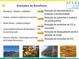 Exemplos de Benefícios

• Barcelona – Madeira certificada             •   Redução de desmatamento e
                                                  proteção à biodiversidade
• Áustria - produtos orgânicos em escolas     •   Redução de poluentes e melhora
                                                  da saúde pública
• Minas Gerais – asfalto ecológico
                                              •   Redução de emissões de CO2 e
• Universidade Autônoma de Barcelona – café       economia
  de comércio justo                           •   Redução de desigualdade social e
                                                  geração de renda
• Governo Alemão – Eletricidade de Fontes
                                              •   Redução de emissões de CO2
  de Energia Renováveis
 