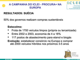 A CAMPANHA DO ICLEI - PROCURA+ NA
                EUROPA

RESULTADOS: SUÉCIA

50% dos governos realizam compras sustentáveis

   Estocolmo:
    Frota de 1700 veículos limpos (própria ou terceirizada)
    Entre 2002 e 2003, economia de 4 a 18%
    117 postos de abastecimento para etanol e biogás
   Evolução: estabelecer consórcio na Europa e comprar
    até 2000 veículos híbridos nos próximos 3-5 anos
 