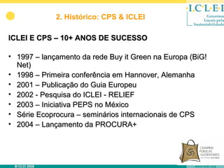 2. Histórico: CPS & ICLEI

ICLEI E CPS – 10+ ANOS DE SUCESSO

• 1997 – lançamento da rede Buy it Green na Europa (BiG!
  Net)
• 1998 – Primeira conferência em Hannover, Alemanha
• 2001 – Publicação do Guia Europeu
• 2002 - Pesquisa do ICLEI - RELIEF
• 2003 – Iniciativa PEPS no México
• Série Ecoprocura – seminários internacionais de CPS
• 2004 – Lançamento da PROCURA+
 