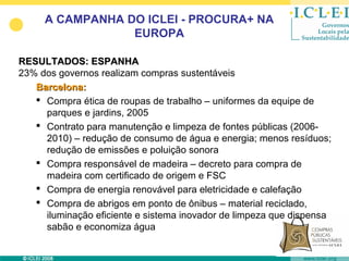 A CAMPANHA DO ICLEI - PROCURA+ NA
                 EUROPA

RESULTADOS: ESPANHA
23% dos governos realizam compras sustentáveis
   Barcelona:
    Compra ética de roupas de trabalho – uniformes da equipe de
     parques e jardins, 2005
    Contrato para manutenção e limpeza de fontes públicas (2006-
     2010) – redução de consumo de água e energia; menos resíduos;
     redução de emissões e poluição sonora
    Compra responsável de madeira – decreto para compra de
     madeira com certificado de origem e FSC
    Compra de energia renovável para eletricidade e calefação
    Compra de abrigos em ponto de ônibus – material reciclado,
     iluminação eficiente e sistema inovador de limpeza que dispensa
     sabão e economiza água
 