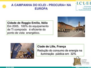 A CAMPANHA DO ICLEI - PROCURA+ NA
               EUROPA



Cidade de Reggio Emilia, Itália
Em 2005, 100% do equipamento
de TI comprado é eficiente do
ponto de vista energético.



                      Ciade de Lille, França
                      Redução do consumo de energia na
                        iluminação pública em 32%
 