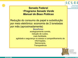Senado Federal
           •Programa Senado Verde
           Manual de Boas Práticas

Redução do consumo de papel e substituição
por meio eletrônico: economia de 2 toneladas
por mês (aproximadamente)
                        Benefícios:
                    ecologicamente correta,
                      redução de custos,
                        mais facilidade,
    agilidade e segurança no acesso e compartilhamento de
                          informações,
                          Democracia,
                         Transparência
 