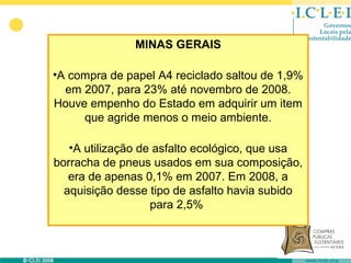 MINAS GERAIS

•A compra de papel A4 reciclado saltou de 1,9%
  em 2007, para 23% até novembro de 2008.
Houve empenho do Estado em adquirir um item
     que agride menos o meio ambiente.

   •A utilização de asfalto ecológico, que usa
borracha de pneus usados em sua composição,
   era de apenas 0,1% em 2007. Em 2008, a
  aquisição desse tipo de asfalto havia subido
                   para 2,5%
 
