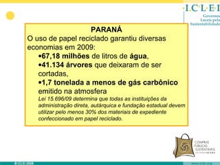 PARANÁ
O uso de papel reciclado garantiu diversas
economias em 2009:
   •67,18 milhões de litros de água,
   •41.134 árvores que deixaram de ser
   cortadas,
   •1,7 tonelada a menos de gás carbônico
   emitido na atmosfera
   Lei 15.696/09 determina que todas as instituições da
   administração direta, autárquica e fundação estadual devem
   utilizar pelo menos 30% dos materiais de expediente
   confeccionado em papel reciclado.
 