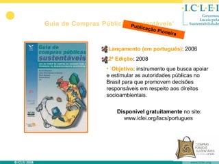 Guia de Compras Públicas Pub
                         Sustentáveis’
                               licaçã
                                     o   Pione
                                              ira


                  •Lançamento (em português): 2006
                  •2ª Edição: 2008
                  • Objetivo: instrumento que busca apoiar
                  e estimular as autoridades públicas no
                  Brasil para que promovem decisões
                  responsáveis em respeito aos direitos
                  socioambientais.


                      Disponível gratuitamente no site:
                         www.iclei.org/lacs/portugues
 