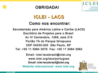OBRIGADA!

             ICLEI - LACS
          Como nos encontrar:
Secretariado para América Latina e Caribe (LACS)
       Escritório de Projetos para o Brasil
        Av IV Centenário, 1268, sala 215
         Portão 7A do Parque Ibirapuera
         CEP 04030-000 São Paulo, SP
 Tel: +55 11 5084 3079 Fax: +55 11 5084 3082

       Email: iclei-lacsbrasil@iclei.org
         www.iclei.org/lacs/portugues
         Email: iclei-lacsbrasil@iclei.org
      Website internacional: www.iclei.org
 