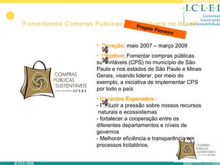 ‘Fomentando Compras Públicas Sustentáveis no Brasil’
                                Pro     jeto P
                                                 ioneir
                                                       o

                      • Duração: maio 2007 – março 2009
                      • Objetivo: Fomentar compras públicas
                      sustentáveis (CPS) no município de São
                      Paulo e nos estados de São Paulo e Minas
                      Gerais, visando liderar, por meio do
                      exemplo, a iniciativa de implementar CPS
                      por todo o país
                      • Impactos Esperados:
                      - Reduzir a pressão sobre nossos recursos
                       naturais e ecossistemas
                      - fortalecer a cooperação entre os
                      diferentes departamentos e níveis de
                      governos
                      - Melhorar eficiência e transparência em
                      processos licitatórios.
 