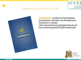 ‘Outras Ações de CPS do ICLEI’



             •Publicações: Cartilha de Contratações
             Sustentáveis, Ministério de Planejamento,
             Orçamento e Gestão
             (http://cpsustentaveis.planejamento.gov.br/
             wp-content/uploads/2010/06/Cartilha.pdf)
 