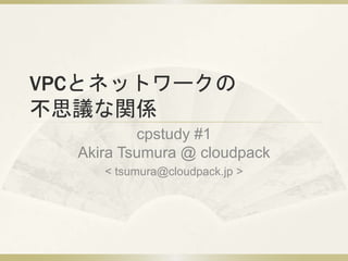 VPCとネットワークの
不思議な関係
cpstudy #1
Akira Tsumura @ cloudpack
< tsumura@cloudpack.jp >
 