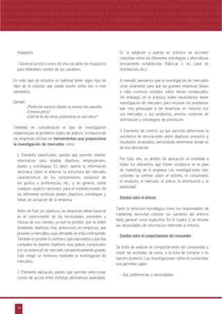 10
arketing y ventas marketing y ventas marketing y ventas marketing y ventas marketing y
eting y ventas marketing y ventas marketing y ventas marketing y ventas marketing y ven
g y ventas marketing y ventas marketing y ventas marketing y ventas marketing y venta
g y ventas marketing y ventas marketing y ventas marketing y ventas marketing y ventas
ventas marketing y ventas marketing y ventas marketing y ventas marketing y ventas m
n
a
s
m
respuesta.
- Generar predicciones de una variable de respuesta
para diferentes niveles de las variables.
En este tipo de estudios es habitual tener algún tipo de
idea de la relación que puede existir entre dos o más
elementos.
Ejemplo:
¿Preferirían nuestros clientes un envase más pequeño
al mismo precio?
¿Cuál de los dos temas publicitarios es más eficaz?
Teniendo en consideración el tipo de investigación
requerida por el problema objeto de análisis, la mayoría de
las empresas utilizan las herramientas que proporciona
la investigación de mercados como:
1. Elemento planificador, puesto que permite obtener
información para diseñar objetivos empresariales,
planes y estrategias. Es decir, aporta la información
necesaria sobre el entorno, la estructura del mercado,
características de los consumidores, evolución de
los gustos y preferencias, etc., y en general, sobre
cualquier aspecto necesario para el establecimiento de
las diferentes políticas, planes, objetivos, estrategias y
líneas de actuación de la empresa.
Antes de fijar sus objetivos, las empresas deben basarse
en el conocimiento de las necesidades presentes y
futuras de sus clientes, ya que es posible, que se estén
diseñando objetivos muy ambiciosos en empresas que
proveen a mercados cuya demanda se está contrayendo.
También es posible lo contrario, que equivaldría a que una
compañía se plantee objetivos muy pobres comparados
con un potencial de mercado comparativamente grande.
Este riesgo se minimiza mediante la investigación de
mercados.
2. Elemento ejecución, puesto que permite seleccionar
cursos de acción entre distintas alternativas analizadas.
Es la adopción y puesta en práctica de acciones
concretas entre las diferentes estrategias y alternativas
previamente establecidas (fabricar o no; canal de
distribución, etc.).
A menudo, pensamos que la investigación de mercados
sirve solamente para que las grandes empresas lleven
a cabo costosos estudios sobre temas complicados.
Sin embargo, en la práctica, todos necesitamos hacer
investigación de mercados para resolver los problemas
que más preocupan a las empresas en relación con
sus mercados y sus productos, precios, sistemas de
distribución y estrategias de promoción.
3. Elemento de control, ya que permite determinar la
existencia de desviaciones entre objetivos previstos y
resultados alcanzados, permitiendo determinar donde se
da esa desviación.
Por todo ello, su ámbito de aplicación se extiende a
todos los elementos que tienen incidencia en el plan
de marketing de la empresa. Las investigaciones más
comunes se centran sobre el entorno, el consumidor,
el producto, el mercado, el precio, la distribución y la
publicidad.
Estudios sobre el entorno
Tanto la dirección estratégica como los responsables de
marketing necesitan conocer las variables del entorno
tanto general como específico. En el cuadro 2 se resume
las necesidades de información referente al entorno.
Estudios sobre el comportamiento del consumidor
Se trata de analizar el comportamiento del consumidor y
medir las actitudes de estos, a la hora de comprar o no
nuestro producto. Las investigaciones sobre el consumidor
nos permiten saber:
- Sus preferencias y necesidades.
 