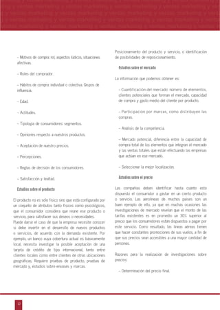 12
arketing y ventas marketing y ventas marketing y ventas marketing y ventas marketing y
eting y ventas marketing y ventas marketing y ventas marketing y ventas marketing y ven
g y ventas marketing y ventas marketing y ventas marketing y ventas marketing y venta
g y ventas marketing y ventas marketing y ventas marketing y ventas marketing y ventas
ventas marketing y ventas marketing y ventas marketing y ventas marketing y ventas m
n
a
s
m
- Motivos de compra: rol, aspectos lúdicos, situaciones
afectivas.
- Roles del comprador.
- Hábitos de compra: individual o colectiva. Grupos de
influencia.
- Edad.
- Actitudes.
- Tipología de consumidores: segmentos.
- Opiniones respecto a nuestros productos.
- Aceptación de nuestro precios.
- Percepciones.
- Reglas de decisión de los consumidores.
- Satisfacción y lealtad.
Estudios sobre el producto
El producto no es sólo físico sino que está configurado por
un conjunto de atributos tanto físicos como psicológicos,
que el consumidor considera que reúne ese producto o
servicio, para satisfacer sus deseos o necesidades.
Puede darse el caso de que la empresa necesite conocer
si debe invertir en el desarrollo de nuevos productos
o servicios, de acuerdo con la demanda existente. Por
ejemplo, un banco cuya cobertura actual es básicamente
local, necesita investigar la posible aceptación de una
tarjeta de crédito de tipo internacional, tanto entre
clientes locales como entre clientes de otras ubicaciones
geográficas. Requiere pruebas de producto, pruebas de
mercado y, estudios sobre envases y marcas.
Posicionamiento del producto y servicio, o identificación
de posibilidades de reposicionamiento.
Estudios sobre el mercado
La información que podemos obtener es:
- Cuantificación del mercado: número de elementos,
clientes potenciales que forman el mercado, capacidad
de compra y gasto medio del cliente por producto.
- Participación por marcas, como distribuyen las
compras.
- Análisis de la competencia.
- Mercado potencial, diferencia entre la capacidad de
compra total de los elementos que integran el mercado
y las ventas totales que están efectuando las empresas
que actúan en ese mercado.
- Seleccionar la mejor localización.
Estudios sobre el precio
Las compañías deben identificar hasta cuánto está
dispuesto el consumidor a gastar en un cierto producto
o servicio. Las aerolíneas de muchos países son un
buen ejemplo de ello, ya que en muchas ocasiones las
investigaciones de mercado revelan que el monto de las
tarifas existentes es en promedio un 30% superior al
precio que los consumidores están dispuestos a pagar por
este servicio. Como resultado, las líneas aéreas tienen
que hacer constantes promociones de sus vuelos, a fin de
que sus precios sean accesibles a una mayor cantidad de
personas.
Razones para la realización de investigaciones sobre
precios:
- Determinación del precio final.
 