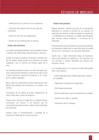 n
a
s
m
13
ventas marketing y ventas marketing y ventas marketing y ventas marketing y ventas ma
ntas marketing y ventas marketing y ventas marketing y ventas marketing y ventas marke
as marketing y ventas marketing y ventas marketing y ventas marketing y ventas marke
s marketing y ventas marketing y ventas marketing y ventas marketing y ventas marketin
marketing y ventas marketing y ventas marketing y ventas marketing y ventas marketingESTUDIOS DE MERCADO
- Identificación de los precios de la competencia.
- Valoración del producto/servicio por parte del
consumidor.
- Precios en términos de aceptabilidad.
- Efectos de las modificaciones en precios.
Estudios sobre distribución
Losclientesacudengeneralmenteaciertosestablecimientos
a comprar sólo determinada clase de bienes y servicios.
Cuando un producto comienza a distribuirse mediante otro
tipo de canales, puede producirse un fenómeno de mayor
aceptación, o por el contrario, de rechazo, según sea el
caso.
Las empresas necesitan conocer sus cifras de negocio por
canal, valoración de inventarios, cuotas de mercado, en uno
o varios territorios, rotación de existencias y los costes
de los canales empleados.
Datos sobre los competidores; existen especialistas como
Nielsen, que elaboran esta información y la venden a sus
clientes.
Localización de los puntos de ventas, identificación de
áreas comerciales y áreas de influencia.
Estudios para conocer la imagen de los establecimientos
comerciales con relación a los atributos que los
consumidores perciben en ellos y, elegir el posicionamiento
más adecuado.
Estudios sobre el Comportamiento y actitudes de la
distribución. Publicidad en el punto de venta.
Estudios sobre publicidad
Algunas empresas invierten una parte de su presupuesto
publicitario en verificar la eficacia de sus anuncios. En
publicidad, por ejemplo, se debe investigar la comprensión
y credibilidad de los mensajes, los medios más eficientes
para anunciar ciertos productos y la eficacia de la
publicidad.
Para tomar decisiones acertadas en el campo del marketing,
los empresarios deben tener a mano información de calidad
acerca de los mercados en los que están interesados.
Cuanta más y mejor información tenga un empresario,
mejor podrá abordar los problemas y las relaciones con
sus mercados y clientes, obteniendo una solución mas
eficiente y eficaz.
Las investigaciones en el campo de la publicidad pueden
tener como objetivo:
- Efectividad publicitaria: Pretest publicitario, postest
de campañas.
- Seguimiento (tracking) de la publicidad.
- Efectividad promocional.
- Eficacia publicitaria: nivel de recuerdo de la campaña.
- Audiencia de medios y soportes.
- Compresión de los mensajes.
 