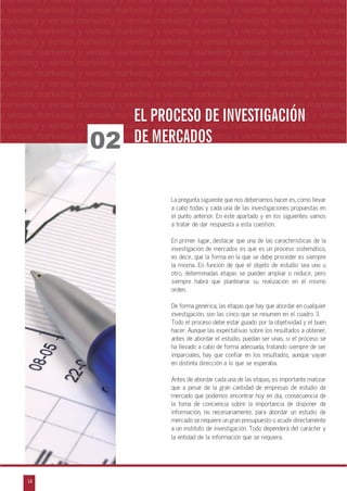 14
arketing y ventas marketing y ventas marketing y ventas marketing y ventas marketing y
eting y ventas marketing y ventas marketing y ventas marketing y ventas marketing y ven
g y ventas marketing y ventas marketing y ventas marketing y ventas marketing y venta
g y ventas marketing y ventas marketing y ventas marketing y ventas marketing y ventas
ventas marketing y ventas marketing y ventas marketing y ventas marketing y ventas m
n
a
s
m
lmarketing y ventas marketing y ventas marketing y ventas marketing y ventas marketing
y ventas marketing y ventas marketing y ventas marketing y ventas marketing y ventas
marketing y ventas marketing y ventas marketing y ventas marketing y ventas marketing
y ventas marketing y ventas marketing y ventas marketing y ventas marketing y ventas
marketing y ventas marketing y ventas marketing y ventas marketing y ventas marketing
y ventas marketing y ventas marketing y ventas marketing y ventas marketing y ventas
marketing y ventas marketing y ventas marketing y ventas marketing y ventas marketing
y ventas marketing y ventas marketing y ventas marketing y ventas marketing y ventas
marketing y ventas marketing y ventas marketing y ventas marketing y ventas marketing
y ventas marketing y ventas marketing y ventas marketing y ventas marketing y ventas
marketing y ventas marketing y ventas marketing y ventas marketing y ventas marketing
y ventas marketing y ventas marketing y ventas marketing y ventas marketing y ventas
marketing y ventas marketing y ventas marketing y ventas marketing y ventas marketing
y ventas marketing y ventas marketing y ventas marketing y ventas marketing y ventas
02
EL PROCESO DE INVESTIGACIÓNEL PROCESO DE INVESTIGACIÓN
DE MERCADOSDE MERCADOS
La pregunta siguiente que nos deberíamos hacer es, cómo llevar
a cabo todas y cada una de las investigaciones propuestas en
el punto anterior. En este apartado y en los siguientes vamos
a tratar de dar respuesta a esta cuestión.
En primer lugar, destacar que una de las características de la
investigación de mercados es que es un proceso sistemático,
es decir, que la forma en la que se debe proceder es siempre
la misma. En función de que el objeto de estudio sea uno u
otro, determinadas etapas se pueden ampliar o reducir, pero
siempre habrá que plantearse su realización en el mismo
orden.
De forma genérica, las etapas que hay que abordar en cualquier
investigación, son las cinco que se resumen en el cuadro 3.
Todo el proceso debe estar guiado por la objetividad y el buen
hacer. Aunque las expectativas sobre los resultados a obtener,
antes de abordar el estudio, puedan ser unas, si el proceso se
ha llevado a cabo de forma adecuada, tratando siempre de ser
imparciales, hay que confiar en los resultados, aunque vayan
en distinta dirección a lo que se esperaba.
Antes de abordar cada una de las etapas, es importante matizar
que a pesar de la gran cantidad de empresas de estudio de
mercado que podemos encontrar hoy en día, consecuencia de
la toma de conciencia sobre la importancia de disponer de
información, no necesariamente, para abordar un estudio de
mercado se requiere un gran presupuesto o acudir directamente
a un instituto de investigación. Todo dependerá del carácter y
la entidad de la información que se requiera.
 