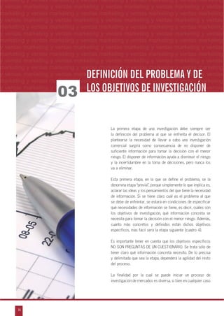 16
arketing y ventas marketing y ventas marketing y ventas marketing y ventas marketing y
eting y ventas marketing y ventas marketing y ventas marketing y ventas marketing y ven
g y ventas marketing y ventas marketing y ventas marketing y ventas marketing y venta
g y ventas marketing y ventas marketing y ventas marketing y ventas marketing y ventas
ventas marketing y ventas marketing y ventas marketing y ventas marketing y ventas m
n
a
s
m
marketing y ventas marketing y ventas marketing y ventas marketing y ventas marketing
y ventas marketing y ventas marketing y ventas marketing y ventas marketing y ventas
marketing y ventas marketing y ventas marketing y ventas marketing y ventas marketing
y ventas marketing y ventas marketing y ventas marketing y ventas marketing y ventas
marketing y ventas marketing y ventas marketing y ventas marketing y ventas marketing
y ventas marketing y ventas marketing y ventas marketing y ventas marketing y ventas
marketing y ventas marketing y ventas marketing y ventas marketing y ventas marketing
y ventas marketing y ventas marketing y ventas marketing y ventas marketing y ventas
marketing y ventas marketing y ventas marketing y ventas marketing y ventas marketing
y ventas marketing y ventas marketing y ventas marketing y ventas marketing y ventas
marketing y ventas marketing y ventas marketing y ventas marketing y ventas marketing
y ventas marketing y ventas marketing y ventas marketing y ventas marketing y ventas
marketing y ventas marketing y ventas marketing y ventas marketing y ventas marketing
y ventas marketing y ventas marketing y ventas marketing y ventas marketing y ventas
La primera etapa de una investigación debe siempre ser
la definición del problema al que se enfrenta el decisor. El
plantearse la necesidad de llevar a cabo una investigación
comercial surgirá como consecuencia de no disponer de
suficiente información para tomar la decisión con el menor
riesgo. El disponer de información ayuda a disminuir el riesgo
y la incertidumbre en la toma de decisiones, pero nunca los
va a eliminar.
Esta primera etapa, en la que se define el problema, se la
denomina etapa „previa‰, porque simplemente lo que implica es,
aclarar las ideas y los pensamientos del que tiene la necesidad
de información. Si se tiene claro cuál es el problema al que
se debe de enfrentar, se estará en condiciones de especificar
qué necesidades de información se tiene, es decir, cuáles son
los objetivos de investigación, qué información concreta se
necesita para tomar la decisión con el menor riesgo. Además,
cuanto más concretos y definidos están dichos objetivos
específicos, más fácil será la etapa siguiente (cuadro 4).
Es importante tener en cuenta que los objetivos específicos
NO SON PREGUNTAS DE UN CUESTIONARIO. Se trata sólo de
tener claro qué información concreta necesito. De lo precisa
y delimitada que sea la etapa, dependerá la agilidad del resto
del proceso.
La finalidad por la cual se puede iniciar un proceso de
investigación de mercados es diversa, si bien en cualquier caso
03
DEFINICIÓN DEL PROBLEMA Y DEDEFINICIÓN DEL PROBLEMA Y DE
LOS OBJETIVOS DE INVESTIGACIÓNLOS OBJETIVOS DE INVESTIGACIÓN
 