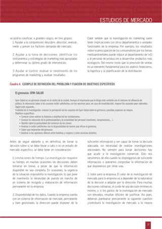 n
a
s
m
17
ventas marketing y ventas marketing y ventas marketing y ventas marketing y ventas ma
ntas marketing y ventas marketing y ventas marketing y ventas marketing y ventas marke
as marketing y ventas marketing y ventas marketing y ventas marketing y ventas marke
s marketing y ventas marketing y ventas marketing y ventas marketing y ventas marketin
marketing y ventas marketing y ventas marketing y ventas marketing y ventas marketingESTUDIOS DE MERCADO
se podría clasificar, a grandes rasgos, en tres grupos:
1. Ayudar a la comprensión: descubrir, describir, analizar,
medir y prever los factores demanda del mercado.
2. Ayudar a la toma de decisiones: identificar los
instrumentos y estrategias de marketing más apropiadas
y determinar su óptimo grado de intervención.
3. Ayudar al control: evaluar el rendimiento de los
programas de marketing y evaluar resultados.
Cabe señalar que la investigación en marketing suele
tener implicaciones con otros departamentos o unidades
funcionales de la empresa. Por ejemplo, los resultados
sobre la preocupación de los consumidores por los temas
medioambientales puede inducir al departamento de I+D
y al personal de producción a desarrollar productos más
ecológicos. Del mismo modo que la previsión de ventas
es un elemento fundamental para los análisis financieros,
la logística y la planificación de la distribución.
Cuadro 4: EJEMPLO DE DEFINICIÓN DEL PROBLEMA Y FIJACIÓN DE OBJETIVOS ESPECÍFICOS
El gimnasio: GYM-SALUD
Gym-Salud es un gimnasio situado en el centro de la ciudad. Aunque el empresario que lo dirige está contento con el volumen de afluencia de
público, le interesaría saber si los usuarios están satisfechos con los servicios para, en caso de insatisfacción, mejorar los aspectos peor valorados.
Según este supuesto....
Finalidad de la investigación: conocer la percepción de los usuarios de Gym-Salud sobre el gimnasio y posibles aspectos de mejora.
Objetivos específicos:
• Conocer cómo valoran la limpieza y amplitud de las instalaciones.
• Conocer la valoración de la profesionalidad y la amabilidad del personal (monitores, recepcionistas,...).
• Opinión sobre la puntualidad del comienzo de las clases.
• Analizar si están satisfechos con la disponibilidad de horario que ofrece el gimnasio.
• Saber qué mejorarían del gimnasio.
• Analizar si las opiniones difieren entre hombres y mujeres o entre servicios distintos.
Antes de seguir adelante y, en definitiva, de tomar la
decisión sobre si se debe llevar a cabo o no un estudio de
mercado específico, se debe tener en consideración:
1. Limitaciones de tiempo. La investigación requiere
su tiempo, en muchas ocasiones las decisiones deben
tomarse en breve, a pesar de que la información
disponible no sea completa. En ocasiones, la urgencia
de la situación imposibilita la investigación, lo que pone
de manifiesto la necesidad de puesta en marcha de
un sistema de recogida y elaboración de información
permanente en la empresa.
2. Disponibilidad de los datos. Cuando la empresa cuenta
con un sistema de información de mercado, permanente
y bien gestionado, la dirección puede disponer de la
suficiente información y ser capaz de tomar la decisión
adecuada, sin necesidad de realizar investigaciones
adicionales. No siempre para tomar decisiones hay
que acudir a la investigación comercial. Sólo nos
serviremos de ella cuando no dispongamos de suficiente
información, o queramos comprobar la información de
que disponemos por otras vías.
3. Valor para la empresa. El valor de la investigación de
mercado para la empresa va a depender de la naturaleza
de la decisión a adoptar por la dirección. Para muchas
decisiones rutinarias, el coste de una decisión errónea es
mínimo, y si los gastos de la investigación de mercado
son elevados, resultan difíciles de justificar. Así pues,
deberían plantearse previamente la siguiente cuestión
œcontribuirá la investigación de mercado a la mejora
 