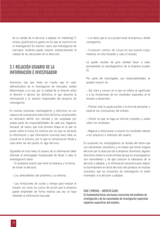 18
arketing y ventas marketing y ventas marketing y ventas marketing y ventas marketing y
eting y ventas marketing y ventas marketing y ventas marketing y ventas marketing y ven
g y ventas marketing y ventas marketing y ventas marketing y ventas marketing y venta
g y ventas marketing y ventas marketing y ventas marketing y ventas marketing y ventas
ventas marketing y ventas marketing y ventas marketing y ventas marketing y ventas m
n
a
s
m
de la calidad de la decisión a adoptar en marketing? E
incluso œjustificará los gastos en los que se incurrirá con
la investigación? En muchos casos una investigación de
mercados modesta puede mejorar sustancialmente la
calidad de las decisiones de la dirección.
3.1 RELACIÓN USUARIO DE LA
INFORMACIÓN E INVESTIGADOR
Asimismo, hay que tener en cuenta que el valor
administrativo de la investigación de mercados vendrá
determinado, a su vez, por la calidad de la relación entre
el director o decisor (en definitiva, el que necesita la
información) y el analista responsable del proyecto de
investigación.
En muchas ocasiones, investigadores y directivos no son
capaces de comunicarse entre ellos de forma comprensible;
es necesario definir con claridad y ser aceptadas por
ambas parte las responsabilidades de cada uno. Hagamos
hincapié, de nuevo, que esta primera etapa en la que se
ponen sobre la mesa los motivos por los que se necesita
la información, y qué información concreta hace falta, es
crucial en el proceso, por lo que la comunicación fluida y
clara entre las dos partes es algo decisivo.
Siguiendo en esta línea, el usuario de la información debe
informar al investigador (responsable de llevar a cabo la
investigación) sobre:
- El problema exacto que tiene la empresa y la forma
de tomar la decisión.
- Los antecedentes del problema y su entorno.
- Las limitaciones de costes y tiempo para realizar el
estudio, así como los cursos de acción que la empresa
puede emprender de forma realista una vez se haya
obtenido la información buscada.
- Los datos que le va a proporcionar la empresa y dónde
conseguirlos.
- Cualquier cambio de situación que pueda surgir
mientras se está llevando a cabo el estudio.
Le puede resultar de gran utilidad llevar a cabo,
previamente un autodiagnóstico de la empresa (cuadro
5).
Por parte del investigador, sus responsabilidades se
pueden resumir en:
- Ser claro y sincero en lo que se refiere al significado
y a las limitaciones de los resultados esperados en el
estudio a desarrollar.
- Prestar toda la ayuda posible a la hora de presentar y
explicar las conclusiones del estudio.
- Insistir en que se haga un informe completo y válido
sobre los resultados.
- Negarse a distorsionar o resumir los resultados debido
a los prejuicios e intereses del usuario.
En ocasiones los investigadores se olvidan del hecho que
son meramente consultores y no tienen que tomar ninguna
decisión por la dirección de la empresa. Asimismo, algunos
directores tienen la visión errónea de que los investigadores
son clarividentes y de que conocen la naturaleza de la
decisión a adoptar, y la información necesaria para reducir
la incertidumbre en dicha decisión; ello produce, en muchas
ocasiones, que los proyectos de investigación no estén
orientados a la decisión a adoptar.
FASE I (PREVIA) – ASPECTO CLAVE:
Es fundamental hacer una buena concreción del problema de
investigación y de las necesidades de investigación requeridas
(objetivos específicos del estudio).
 
