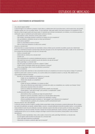 n
a
s
m
19
ventas marketing y ventas marketing y ventas marketing y ventas marketing y ventas ma
ntas marketing y ventas marketing y ventas marketing y ventas marketing y ventas marke
as marketing y ventas marketing y ventas marketing y ventas marketing y ventas marke
s marketing y ventas marketing y ventas marketing y ventas marketing y ventas marketin
marketing y ventas marketing y ventas marketing y ventas marketing y ventas marketingESTUDIOS DE MERCADO
¿Es su idea de negocio realista?
La idea del negocio es la semilla de su empresa. A estas alturas, ya debería tener claro lo que piensa hacer y como lo piensa hacer, pero también,
establecer quiénes van a ser sus posibles clientes. Y lo más importante: ¡debe poder explicar como piensa imponerse a la competencia! El que
describa su idea de negocio puede serle de gran ayuda. Es importante que la formule concretamente y con claridad, y no en términos generales. A
continuación, sigue un cuestionario que le puede ayudar a ponerse en marcha:
-¿Qué producto, es decir, mercancía o servicio, piensa vender?
-¿Qué ventajas y desventajas presenta su producto con respecto a los de la competencia?
-¿Con qué problemas y obstáculos cree que va a tener que enfrentarse?
-¿Cómo piensa superarlos?
-¿Cómo va a desarrollarse el ramo en el futuro?
-¿Qué va a hacer para mantenerse a la altura de los cambios?
¡Conozca su mercado meta!
El mercado meta es un grupo de personas con necesidades o deseos similares que los convierten en posibles usuarios de un determinado
producto. Es importante que desde un principio tenga usted claro qué grupos son los más importantes para usted, o cuáles son las características
de su producto que más peso tienen a los ojos de su mercado meta.
-¿Cuál es su mercado meta?
-¿Dónde están los miembros de su mercado meta?
-¿Cuántos son?
-¿Qué características de su producto probablemente apreciara su mercado meta?
-¿Qué puede hacer para que su producto sea aún más atractivo a los ojos del mercado?
-¿Cómo puede llegar a su mercado meta?
-¿Hay otros grupos que pudieran ser parte de su objetivo? ¿Cuáles?
-¿Cuáles serían los principales motivos para que compraran su producto?
-¿Cómo consigue llegar a ellos a través de publicidad o promociones?
Conozca a la competencia
Ya desde un principio debe usted tener un claro conocimiento de cómo es la competencia en el ramo en el que piensa a trabajar. El cuestionario
siguiente le puede ayudar a ponerse en marcha, con un primer análisis de la competencia actual en su mercado. ¡Más adelante será su
responsabilidad mantenerse informado!
-Describa con sus propias palabras a la competencia en su mercado,
-¿Cuáles son sus competidores más “peligrosos”?
-¿Dónde están ubicados sus competidores?
-Desde un principio,
-¿Cuáles son fuerzas y debilidades si se compara con ellos?
-¿Cree que las diferencias que existen desde un principio entre usted y sus competidores van a cambiar con el tiempo? ¿Cómo?
-¿Cómo piensa reaccionar frente a los cambios?
-¿Cuál es la cualidad más importante que le permitirá competir con el mercado?
-¿Guarda algunas “cartas bajo la manga” para aumentar su competitividad? ¿Cuáles?
-La diferencia entre usted y los demás,
-¿Qué beneficios ofrece su producto que ningún otro pueda ofrecer?
-Teniendo en cuenta las necesidades y deseos de un mercado objetivo determinado,
-¿Cuáles son las características de su producto más importantes a recalcar?
-¿Existe la posibilidad de aportar al producto un “valor agregado” que lo diferencie de la competencia?
-¿Tiene el nombre de su producto y de su empresa un perfil lo suficientemente fuerte?
Dirección comercial : No es sólo publicidad
La dirección comercial consiste en explicar a posibles clientes porqué deben escoger precisamente un producto determinado. Ello se consigue
por medio de la publicidad: por ejemplo, mediante folletos, anuncios, o enviando publicidad al domicilio de posibles clientes. La mercadotecnia
incluye también la noción de que las diferentes inversiones realizadas cooperen entre ellas de manera positiva, de manera que se obtenga
el mayor beneficio por cada euro invertido. Para ello se requiere de una buena planificación. Desde un principio, usted debe determinar
cuidadosamente cuál va a ser su mercado y averiguar como llegar a este de la forma más efectiva y barata posible. A esto se le llama
mercadotecnia.
-Mencione revistas especializadas, ferias u otros canales a través de los cuales puede llegar fácilmente a su mercado meta.
-¿En qué registros puede encontrar las direcciones de su mercado meta?
-¿Tiene usted alguna experiencia de publicidad?
-¿Representan su empresa o productos algún tipo de innovación?
Cuadro 5: CUESTIONARIO DE AUTODIAGNÓSTICO
 