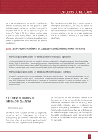 n
a
s
m
23
ventas marketing y ventas marketing y ventas marketing y ventas marketing y ventas ma
ntas marketing y ventas marketing y ventas marketing y ventas marketing y ventas marke
as marketing y ventas marketing y ventas marketing y ventas marketing y ventas marke
s marketing y ventas marketing y ventas marketing y ventas marketing y ventas marketin
marketing y ventas marketing y ventas marketing y ventas marketing y ventas marketingESTUDIOS DE MERCADO
por lo que los resultados no van a poder extrapolarse en
términos estadísticos; dicho en otras palabras, a partir
de la información obtenida con investigación exploratoria
no puedo decir „el 70% de los individuos les gusta mi
producto‰ o „sólo el 8% de mi público objetivo valora
el producto como de baja calidad‰. Por el contrario, la
información obtenida con investigación descriptiva sí que
permite la generalización de los resultados en términos
estadísticos.
Este razonamiento nos debe llevar a pensar, no que la
investigación exploratoria y, por tanto, las técnicas de
recogida de información cualitativa no sirven para nada,
sino que se deben de utilizar sólo para investigaciones muy
concretas: aquellas en las que no se sabe exactamente
cuál es el problema a estudiar y, lo que interesa es
identificarlo.
Cuadro 7: EJEMPLO DE INVESTIGACIÓN EN LA QUE SE DEBE DE UTILIZAR TÉCNICAS CUALITATIVAS O CUANTITATIVAS
Información que se podría obtener con técnicas cualitativas (Investigación exploratoria)
• Una empresa fabricante de motocicletas tiene intención de fabricar una nueva motocicleta dirigida fundamentalmente al mercado juvenil. Para
enfocar el diseño del nuevo producto, a la empresa le interesa conocer qué aspectos valoran más lo jóvenes a la hora de seleccionar y adquirir una
motocicleta. Para ello podría reunir a un grupo de 8 o 10 jóvenes y preguntarles abiertamente qué aspectos consideran ellos o creen que consideran
los jóvenes en general cuando han de comprarse una moto (técnica de recogida de información que se utilizaría: dinámica de grupos).
Información que se podría obtener con técnicas cuantitativas (Investigación descriptiva)
• Una tienda especializada en fruta y verdura quiere mejorar el nivel de satisfacción de sus clientes y, si es posible, captar alguno nuevo. Para ello
se ha planteado añadir tres nuevos servicios a su oferta: ampliar su horario comercial, no cerrando al medio día, llevar la compra a casa, y poder
hacer pedido telefónico. Antes de ponerlas en marcha el responsable del establecimiento quiere conocer cómo serán percibidas estas medidas por
sus clientes, para lo cual opta por preguntarles, haciendo uso de un pequeño cuestionario, (técnica de recogida de información que se utilizaría:
entrevista personal).
5.1 TÉCNICAS DE RECOGIDA DE
INFORMACIÓN CUALITATIVA
a) Dinámica de grupos
Se trata de reunir a un grupo de entre 6 y 12 personas,
plantearles cuestiones (relacionadas con el tema de
investigación) y que comenten e interactúen entre ellos.
Debe existir la figura de un moderador que dirija el debate/
conversación hacia los propósitos de la investigación.
La clave del uso de esta herramienta consiste en un
buen guión, en el que se concreten las cuestiones que
interesa que comenten los miembros del grupo, y en un
experimentado moderador, quien irá introduciendo las
preguntas en el grupo y reconduciendo la conversación
hacia los intereses planteados. Dado que se trata de que
los miembros del grupo interactúen, y que un comentario
lleve a otro comentario, y éste a otro, y así sucesivamente,
el orden de las cuestiones recogidas en el guión no debe
ser algo rígido.
 