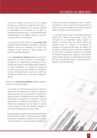 n
a
s
m
25
ventas marketing y ventas marketing y ventas marketing y ventas marketing y ventas ma
ntas marketing y ventas marketing y ventas marketing y ventas marketing y ventas marke
as marketing y ventas marketing y ventas marketing y ventas marketing y ventas marke
s marketing y ventas marketing y ventas marketing y ventas marketing y ventas marketin
marketing y ventas marketing y ventas marketing y ventas marketing y ventas marketingESTUDIOS DE MERCADO
este caso el contacto no será cara a cara. La ventaja
principal es la rapidez de recogida de información y
su bajo coste comparado con la encuesta personal;
El inconveniente es la necesidad de no utilizar un
cuestionario demasiado largo y la posible identificación
del entrevistador con un vendedor „de algo‰, y por tanto,
su posible rechazo o desconfianza.
- Una variante de este método es la encuesta CATI
(Computed assisted telephone interviewing – entrevista
telefónica asistida por ordenador), en el que es un
ordenador el que interviene en algún momento del
proceso de llamadas/entrevista.
- En la encuesta por Internet hablamos de enviar el
cuestionario por correo electrónico al entrevistado, o
bien ubicarlo en la página web de la empresa y, que el
individuo que acceda a dicha página pueda contestarlo.
La ventaja fundamental es la rapidez de recogida de
los datos (de los que sí que contestan el cuestionario),
si bien la principal limitación es que sólo un perfil muy
concreto de individuos son los que poseen ordenador e
Internet.
Dentro de las encuestas periódicas podemos encontrar
el panel y la encuesta ómnibus.
- En el panel, el instituto de investigación selecciona
una muestra representativa de un universo o población
objetivo concreto, que va a permanecer constante a lo
largo del tiempo. Los miembros de la muestra (panel) se
comprometen a proporcionar la información comercial
requerida por el instituto de investigación, y será el
instituto de investigación que ha reunido la muestra
el que recopile, a través de diferentes métodos, la
información solicitada por la empresa cliente.
En general, podemos hablar de tres tipos de paneles: Panel
de consumidores (donde la información que se obtiene
proviene de consumidores: consumo de marcas, pautas
de comportamiento y consumo); panel de detallistas (la
información proviene de detallistas: ventas y rotación
de productos y marcas, cuotas de mercado, duración de
stocks, etc) y panel de audiencias (la información que se
obtiene son datos de consumo televisivo).
- La encuesta ómnibus surge como excelente alternativa
cuando cierta empresa que necesita conocer poca
información de un determinado público objetivo se
enfrenta al elevado coste que supone realizar una
encuesta ad-hoc. El instituto de investigación de
mercados se encarga de seleccionar una muestra, no
constante, y solicitar de ésta la información requerida.
De esta forma, la pequeña necesidad de información
de diferentes empresas que tengan un mismo público
objetivo, puede dar lugar a un cuestionario multitemático
que será el que permita recoger, vía postal, personal o
telefónica, los datos buscados.
 