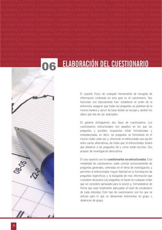 26
arketing y ventas marketing y ventas marketing y ventas marketing y ventas marketing y
eting y ventas marketing y ventas marketing y ventas marketing y ventas marketing y ven
g y ventas marketing y ventas marketing y ventas marketing y ventas marketing y venta
g y ventas marketing y ventas marketing y ventas marketing y ventas marketing y ventas
ventas marketing y ventas marketing y ventas marketing y ventas marketing y ventas m
n
a
s
m
marketing y ventas marketing y ventas marketing y ventas marketing y ventas marketing
y ventas marketing y ventas marketing y ventas marketing y ventas marketing y ventas
marketing y ventas marketing y ventas marketing y ventas marketing y ventas marketing
y ventas marketing y ventas marketing y ventas marketing y ventas marketing y ventas
marketing y ventas marketing y ventas marketing y ventas marketing y ventas marketing
y ventas marketing y ventas marketing y ventas marketing y ventas marketing y ventas
marketing y ventas marketing y ventas marketing y ventas marketing y ventas marketing
y ventas marketing y ventas marketing y ventas marketing y ventas marketing y ventas
marketing y ventas marketing y ventas marketing y ventas marketing y ventas marketing
y ventas marketing y ventas marketing y ventas marketing y ventas marketing y ventas
marketing y ventas marketing y ventas marketing y ventas marketing y ventas marketing
y ventas marketing y ventas marketing y ventas marketing y ventas marketing y ventas
marketing y ventas marketing y ventas marketing y ventas marketing y ventas marketing
y ventas marketing y ventas marketing y ventas marketing y ventas marketing y ventas
El soporte físico de cualquier herramienta de recogida de
información contenida en esta guía es el cuestionario. Sus
funciones son básicamente tres: establecer el orden de la
entrevista, asegurar que todas las preguntas se plantean de la
misma manera y servir de base donde se recojan y anoten los
datos que han de ser analizados.
En general distinguimos dos tipos de cuestionarios. Los
cuestionarios estructurados son aquellos en los que las
preguntas y posibles respuestas están formalizadas y
estandarizadas, es decir, las preguntas se formularán en el
mismo orden cada vez y, ofrecerán al entrevistado una opción
entre varias alternativas, de modo que, el entrevistador tendrá
que atenerse a las preguntas tal y como están escritas. Son
propias de investigación descriptiva.
El caso opuesto son los cuestionarios no estructurados. Esta
modalidad de cuestionarios suele constar exclusivamente de
preguntas generales, centradas en el tema de investigación, y
permiten al entrevistador mayor libertad en la formulación de
preguntas específicas y la búsqueda de más información que
considere necesaria. Las preguntas se hacen en cualquier orden
que se considere apropiado para la sesión y, formulándose de
forma que sean totalmente adecuadas al nivel de vocabulario
de cada individuo. Este tipo de cuestionarios son los que se
utilizan para lo que se denominan entrevistas en grupo o
dinámicas de grupo.
06 ELABORACIÓN DEL CUESTIONARIOELABORACIÓN DEL CUESTIONARIO
 