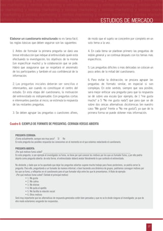 n
a
s
m
27
ventas marketing y ventas marketing y ventas marketing y ventas marketing y ventas ma
ntas marketing y ventas marketing y ventas marketing y ventas marketing y ventas marke
as marketing y ventas marketing y ventas marketing y ventas marketing y ventas marke
s marketing y ventas marketing y ventas marketing y ventas marketing y ventas marketin
marketing y ventas marketing y ventas marketing y ventas marketing y ventas marketingESTUDIOS DE MERCADO
Elaborar un cuestionario estructurado no es tarea fácil;
las reglas básicas que deben seguirse son las siguientes:
1. Antes de formular la primera pregunta se dará una
breve introducción que indique al entrevistado quién está
efectuando la investigación, los objetivos de la misma
(sin especificar mucho) y la colaboración que se pide.
Habrá que asegurarse que se respetará el anonimato
de los participantes y también el uso confidencial de la
información.
2. Las preguntas iniciales deberán ser sencillas e
interesantes, aún cuando no constituyan el centro del
estudio. En esta etapa del cuestionario, la motivación
del entrevistado es indispensable. Con preguntas cortas
e interesantes puestas al inicio, se estimula la respuesta
de las restantes preguntas.
3. Se deben agrupar las preguntas o cuestiones afines,
de modo que el sujeto se concentre por completo en un
solo tema a la vez.
4. En cada tema se plantean primero las preguntas de
índole general y se continua después con los temas más
específicos.
5. Las preguntas difíciles o más delicadas se colocan un
poco antes de la mitad del cuestionario.
6. Para evitar la distracción, se procura agrupar las
preguntas de formato similar, en especial si son
complejas. En este sentido, siempre que sea posible,
será mejor enfocar una pregunta para que la respuesta
se dé sobre una escala (por ejemplo, de 1 „me gusta
mucho‰ a 5 „No me gusta nada‰) que para que se dé
sobre dos únicas alternativas dicotómicas (en nuestro
caso „Me gusta‰ frente a „No me gusta‰), ya que de la
primera forma se puede obtener más información.
Cuadro 8: EJEMPLO DE FORMATO DE PREGUNTAS: CERRADA VERSUS ABIERTA
PREGUNTA CERRADA:
¿Fuma actualmente, aunque sea muy poco? Sí No
En esta pregunta las posibles respuesta las conocemos en el momento en el que estamos redactando el cuestionario.
PREGUNTA ABIERTA:
¿Por qué motivos fuma usted? ________________________________________________________________
En esta pregunta, si por ejemplo el investigador no fuma, no tiene por qué conocer los motivos por los que un fumador fuma, y por ello podría
dejarla como pregunta abierta: de esta forma, el entrevistador deberá anotar literalmente lo que conteste el entrevistado.
No obstante, y dado que se ha apuntado que dejar las preguntas abiertas supone mucho trabajo para fases posteriores, se podría cerrar la
pregunta. Para ello, preguntando a un fumador de manera informal, o bien haciendo una dinámica de grupos, podríamos conseguir motivos por
los que se fuma, y reflejarlos en el cuestionario para el que fumador elija entre los que le presentamos. A título de ejemplo:
¿Por qué motivos fuma usted? (Señale el principal motivo)
• 1. Me gusta
• 2. Me calma
• 3. Me distrae
• 4. Me quita el apetito
• 5. Me facilita la relación social
• 6. Otros motivos
Será muy importante que las alternativas de respuesta generadas estén bien pensadas y que no se le olvide ninguna al investigador, ya que de
otro modo estaríamos sesgando las respuestas.
 