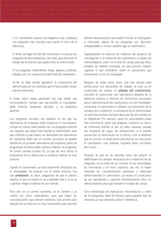 28
arketing y ventas marketing y ventas marketing y ventas marketing y ventas marketing y
eting y ventas marketing y ventas marketing y ventas marketing y ventas marketing y ven
g y ventas marketing y ventas marketing y ventas marketing y ventas marketing y venta
g y ventas marketing y ventas marketing y ventas marketing y ventas marketing y ventas
ventas marketing y ventas marketing y ventas marketing y ventas marketing y ventas m
n
a
s
m
7. Es conveniente separar las preguntas más complejas
con preguntas más sencillas para variar el ritmo de la
entrevista.
8. Antes de llegar al final del cuestionario se colocan las
preguntas de descompresión o de relax, para disminuir el
estado de excitación que pueda tener el entrevistado.
9. Las preguntas clasificatorias (edad, ingresos, profesión,
estudios, etc.) se colocan en la parte final del cuestionario.
10. No se debe olvidar agradecer la cooperación del
entrevistado por las molestias que le haya podido causar
nuestra entrevista.
A todas estas reglas generales hay que añadir una
recomendación; siempre que sea posible, el investigador
debe redactar preguntas cerradas, y no preguntas
abiertas.
Las preguntas cerradas son aquellas en las que las
alternativas de respuesta están fijadas por el investigador,
porque se conoce cuáles pueden ser. Las preguntas abiertas
son aquellas que dejan total libertad al entrevistado, para
que conteste lo que quiera, sin delimitarle las alternativas
de respuesta. Dado que en muchas ocasiones se pueden
identificar las posibles alternativas de respuesta, antes de
preguntarle al entrevistado, interesa redactar las preguntas
de forma cerrada (cuadro 8), ya que de otra forma la
preparación de los datos para su posterior análisis es muy
costosa.
Cuando el cuestionario ya está totalmente redactado por
el investigador, de acuerdo con el diseño previsto, hay
que pretestarlo, es decir, asegurarse de que el público
objetivo al que va dirigido lo va a entender bien y no se va
a generar ningún problema en ese sentido.
Para ello, en un primer momento, se le somete a un
control por otros especialistas, para que hagan las
consideraciones que estimen oportunas. Este primer paso
después de la redacción es muy conveniente, pues permite
obtener observaciones que pueden motivar al investigador
a reformular alguna de las preguntas, por descubrir
ambigüedades o incluso añadirle algo al cuestionario.
Seguidamente se explican los objetivos del proyecto de
investigación y la redacción del cuestionario al equipo de
entrevistadores, junto con el jefe de campo para que ellos,
después de haberlo estudiado, en una próxima reunión,
sugieran lo que consideren sobre el cuestionario que
previamente se les ha entregado.
Después de todas estas fases, que han servido para
perfeccionar ese documento de trabajo, se está ya en
condiciones de realizar el pilotaje del cuestionario.
Consiste en seleccionar una submuestra pequeña de la
población objetivo y efectuar las entrevistas personales
para la administración del cuestionario, con dos finalidades:
comprobar el cuestionario y obtener una estimación de la
varianza de la población. La presencia de un entrevistador
en esta fase produce valiosas ideas que de otra manera no
se obtendrían. Por ejemplo, quizá los participantes pidan
más información sobre una pregunta, muestren un marco
de referencia distinto al que se había supuesto, puedan
ser incapaces de seguir las instrucciones o no puedan
suministrar la información en la forma o con la amplitud
que se solicita. La observación personal de las reacciones
al cuestionario, casi siempre, originará útiles revisiones
del mismo.
Después de que en las distintas fases del pretest se
identifiquen los cambios necesarios en la redacción de las
preguntas, en el orden de las mismas, en las necesidades
de información y en otros aspectos; una vez se hayan
realizado las consideraciones oportunas y redactado
definitivamente el cuestionario, ya estará en condiciones
de ser reproducido y repartido definitivamente entre los
entrevistadores para que realicen el trabajo de campo.
Esta metodología de elaboración, reformulación y orden
de las preguntas, debe de hacerse para cualquier tipo de
encuesta, ya sea personal, postal o telefónica.
 