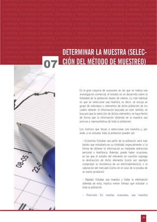 n
a
s
m
29
ventas marketing y ventas marketing y ventas marketing y ventas marketing y ventas ma
ntas marketing y ventas marketing y ventas marketing y ventas marketing y ventas marke
as marketing y ventas marketing y ventas marketing y ventas marketing y ventas marke
s marketing y ventas marketing y ventas marketing y ventas marketing y ventas marketin
marketing y ventas marketing y ventas marketing y ventas marketing y ventas marketingESTUDIOS DE MERCADO
marketing y ventas marketing y ventas marketing y ventas marketing y ventas marketin
y ventas marketing y ventas marketing y ventas marketing y ventas marketing y venta
marketing y ventas marketing y ventas marketing y ventas marketing y ventas marketin
y ventas marketing y ventas marketing y ventas marketing y ventas marketing y venta
marketing y ventas marketing y ventas marketing y ventas marketing y ventas marketin
y ventas marketing y ventas marketing y ventas marketing y ventas marketing y venta
marketing y ventas marketing y ventas marketing y ventas marketing y ventas marketin
y ventas marketing y ventas marketing y ventas marketing y ventas marketing y venta
marketing y ventas marketing y ventas marketing y ventas marketing y ventas marketin
y ventas marketing y ventas marketing y ventas marketing y ventas marketing y venta
marketing y ventas marketing y ventas marketing y ventas marketing y ventas marketin
y ventas marketing y ventas marketing y ventas marketing y ventas marketing y venta
marketing y ventas marketing y ventas marketing y ventas marketing y ventas marketin
y ventas marketing y ventas marketing y ventas marketing y ventas marketing y venta
En la gran mayoría de ocasiones en las que se realiza una
investigación comercial, el estudio no se desarrolla sobre la
totalidad de la población objeto de interés. Lo más habitual
es que se seleccione una muestra, es decir, se escoja un
grupo de individuos o elementos de dicha población, de los
cuales obtener la información buscada; en este sentido, se
buscará que la selección de dichos elementos se haya hecho
de forma que la información obtenida de la muestra sea
precisa y representativa de toda la población.
Los motivos que llevan a seleccionar una muestra y, por
ende, a no estudiar toda la población pueden ser:
- Economía: Estudiar una parte de la población será más
barato que estudiarla en su totalidad, especialmente si la
forma de obtener la información es mediante entrevista
personal o telefónica. Además, puede haber ocasiones
en las que el estudio del elemento en cuestión suponga
la destrucción de dicho elemento (como por ejemplo
comprobar la resistencia de un electrodoméstico), o la
saturación del mercado (como en el caso de la prueba de
un nuevo producto).
- Rapidez: Estudiar una muestra y tratar la información
obtenida de ésta, implica menor tiempo que estudiar a
toda la población.
- Precisión: En muchas ocasiones, una muestra
07
DETERMINAR LA MUESTRA (SELEC-
CIÓN DEL MÉTODO DE MUESTREO)
 